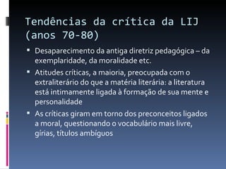 Tendências da crítica da LIJ  (anos 70-80)  Desaparecimento da antiga diretriz pedagógica – da exemplaridade, da moralidade etc. Atitudes críticas, a maioria, preocupada com o extraliterário do que a matéria literária: a literatura está intimamente ligada à formação de sua mente e personalidade As críticas giram em torno dos preconceitos ligados a moral, questionando o vocabulário mais livre, gírias, títulos ambíguos 