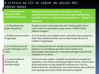 A crítica da LIJ no limiar do século XXI:  ideias-bases 1. A valorização da literatura como experiência humana A literatura atua como uma ponte  entre a experiência individual e o mundo de experiências  contido no livro. Vivências que passam a  “dirigir” a vida real . 2. A descoberta do poder da palavra A palavra como construtora do real. Preocupação com o como narrar se sobrepõe a o que narrar. Poder criador palavra-imagem. 3. Dialética entre razão e imaginação A LIJ se revela como objeto-novo: caminhos para o pequeno leitor lidar dialeticamente com as duas forças de seu ser (razão e imaginação). 4. O conhecimento do eu em interação com o outro Na LIJ está presente em narrativas (ou poemas) divertidas ou poéticas ou dramáticas que têm como centro uma personagem que passa por certa aprendizagem através das relações com o outro. 5. O caos moderno: fenômeno de transformação O da busca das origens  (resgate do passado ou resgate do sagrado); o da crítica à atual engrenagem social, consumista e desumanizante; e o das relações humanas em crise (no âmbito do amor, das afeições, dos sentimentos, das carências e da injustiça que está na base do sistema vigente. 