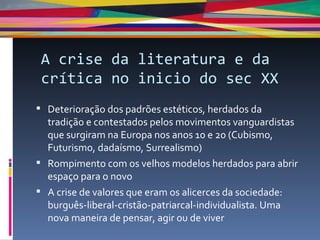 A crise da literatura e da crítica no inicio do sec XX Deterioração dos padrões estéticos, herdados da tradição e contestados pelos movimentos vanguardistas que surgiram na Europa nos anos 10 e 20 (Cubismo, Futurismo, dadaísmo, Surrealismo) Rompimento com os velhos modelos herdados para abrir espaço para o novo A crise de valores que eram os alicerces da sociedade: burguês-liberal-cristão-patriarcal-individualista. Uma nova maneira de pensar, agir ou de viver 