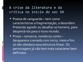 A crise da literatura e da crítica no inicio do sec XX Poesia de vanguarda – tem como características a fragmentação, a desordem. Pretende agredir ou desafiar os homens, para despertá-los para o novo mundo. Prosa – romance, novela ou conto – desaparece o enredo com inicio, meio e fim. Já não obedece essa estrutura linear. Os personagens já não tem mais caracteres bem definidos. 