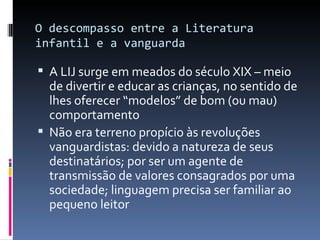 O descompasso entre a Literatura infantil e a vanguarda A LIJ surge em meados do século XIX – meio de divertir e educar as crianças, no sentido de lhes oferecer “modelos” de bom (ou mau) comportamento Não era terreno propício às revoluções vanguardistas: devido a natureza de seus destinatários; por ser um agente de transmissão de valores consagrados por uma sociedade; linguagem precisa ser familiar ao pequeno leitor 