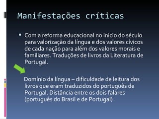 Manifestações críticas Com a reforma educacional no inicio do século para valorização da língua e dos valores cívicos de cada nação para além dos valores morais e familiares. Traduções de livros da Literatura de Portugal. Domínio da língua – dificuldade de leitura dos livros que eram traduzidos do português de Portugal. Distância entre os dois falares (português do Brasil e de Portugal) 