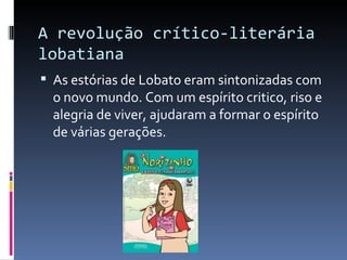 A revolução crítico-literária lobatiana As estórias de Lobato eram sintonizadas com o novo mundo. Com um espírito critico, riso e alegria de viver, ajudaram a formar o espírito de várias gerações. 