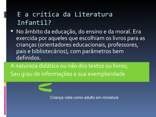 E a crítica da Literatura Infantil? No âmbito da educação, do ensino e da moral. Era exercida por aqueles que escolhiam os livros para as crianças (orientadores educacionais, professores, pais e bibliotecários), com parâmetros bem definidos. A natureza didática ou não dos textos ou livros; Seu grau de informações e sua exemplaridade Criança vista como adulto em miniatura 