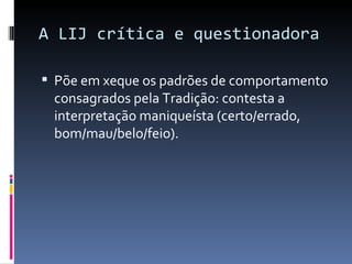 A LIJ crítica e questionadora Põe em xeque os padrões de comportamento consagrados pela Tradição: contesta a interpretação maniqueísta (certo/errado, bom/mau/belo/feio).  