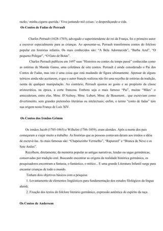razão,/ minha cigarra querida./ Vivo juntando mil coisas / e desperdiçando a vida.
Os Contos de Fadas de Perrault


         Charles Perrault (1628-1703), advogado e superintendente do rei da França, foi o primeiro autor
a escrever especialmente para as crianças. Ao aposentar-se, Perrault transformou contos do folclore
popular em histórias infantis. Os mais conhecidos são: “A Bela Adormecida”, “Barba Azul”, “O
pequeno Polegar”, “O Gato de Botas”.
         Charles Perrault publicou em 1697 suas “Histoires ou contes du temps passé” conhecidas como
as estórias de Mamãe Gansa, uma coletânea de oito contos. Perrault é ainda considerado o Pai dos
Contos de Fadas, mas isto é uma coisa que está mudando de figura ultimamente. Apensar de alguns
teóricos ainda não aceitarem, o que o autor francês realizou não foi uma recolha de estórias da tradição,
isenta de qualquer manipulação. Ao contrário, Perrault ajustou ao gosto e ao propósito da classe
aristocrática, na época, a corte francesa. Embora seja o mais famoso “Pai”, muitas “Mães” o
antecederam, entre elas, Mme. D’Aulnoy, Mme. Lubert, Mme. de Beaumont... que escreviam como
divertimento, sem grandes pretensões literárias ou intelectuais; enfim, o termo “conto de fadas” tem
sua origem nesta França de Luís XIV.


Os Contos dos Irmãos Grimm


    Os irmãos Jacob (1785-1863) e Wilhelm (1786-1859), eram alemães. Após a morte dos pais
começaram a viajar muito a trabalho. As histórias que as pessoas contavam deram aos irmãos a idéia
de escrevê-las. As mais famosas são: “Chapeuzinho Vermelho”, “Rapunzel” e “Branca de Neve e os
Sete Anões”.
    Recolhem, diretamente, da memória popular as antigas narrativas, lendas ou sagas germânicas,
conservadas por tradição oral. Buscando encontrar as origens da realidade histórica germânica, os
pesquisadores encontram a fantasia, o fantástico, o mítico... E uma grande Literatura Infantil surge para
encantar crianças de todo o mundo.
     Tinham dois objetivos básicos com a pesquisa:
     1. Levantamento de elementos lingüísticos para fundamentação dos estudos filológicos da língua
alemã;
     2. Fixação dos textos do folclore literário germânico, expressão autêntica do espírito da raça.


Os Contos de Andersem
 