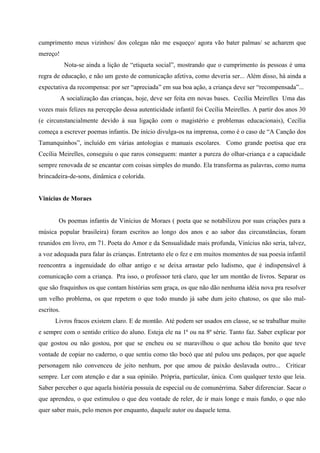 cumprimento meus vizinhos/ dos colegas não me esqueço/ agora vão bater palmas/ se acharem que
mereço!
             Nota-se ainda a lição de “etiqueta social”, mostrando que o cumprimento às pessoas é uma
regra de educação, e não um gesto de comunicação afetiva, como deveria ser... Além disso, há ainda a
expectativa da recompensa: por ser “apreciada” em sua boa ação, a criança deve ser “recompensada”...
            A socialização das crianças, hoje, deve ser feita em novas bases. Cecília Meirelles Uma das
vozes mais felizes na percepção dessa autenticidade infantil foi Cecília Meirelles. A partir dos anos 30
(e circunstancialmente devido à sua ligação com o magistério e problemas educacionais), Cecília
começa a escrever poemas infantis. De início divulga-os na imprensa, como é o caso de “A Canção dos
Tamanquinhos”, incluído em várias antologias e manuais escolares. Como grande poetisa que era
Cecília Meirelles, conseguiu o que raros conseguem: manter a pureza do olhar-criança e a capacidade
sempre renovada de se encantar com coisas simples do mundo. Ela transforma as palavras, como numa
brincadeira-de-sons, dinâmica e colorida.


Vinícius de Moraes


        Os poemas infantis de Vinícius de Moraes ( poeta que se notabilizou por suas criações para a
música popular brasileira) foram escritos ao longo dos anos e ao sabor das circunstâncias, foram
reunidos em livro, em 71. Poeta do Amor e da Sensualidade mais profunda, Vinícius não seria, talvez,
a voz adequada para falar às crianças. Entretanto ele o fez e em muitos momentos de sua poesia infantil
reencontra a ingenuidade do olhar antigo e se deixa arrastar pelo ludismo, que é indispensável à
comunicação com a criança. Pra isso, o professor terá claro, que ler um montão de livros. Separar os
que são fraquinhos os que contam histórias sem graça, os que não dão nenhuma idéia nova pra resolver
um velho problema, os que repetem o que todo mundo já sabe dum jeito chatoso, os que são mal-
escritos.
       Livros fracos existem claro. E de montão. Até podem ser usados em classe, se se trabalhar muito
e sempre com o sentido crítico do aluno. Esteja ele na 1ª ou na 8ª série. Tanto faz. Saber explicar por
que gostou ou não gostou, por que se encheu ou se maravilhou o que achou tão bonito que teve
vontade de copiar no caderno, o que sentiu como tão bocó que até pulou uns pedaços, por que aquele
personagem não convenceu de jeito nenhum, por que amou de paixão deslavada outro... Criticar
sempre. Ler com atenção e dar a sua opinião. Própria, particular, única. Com qualquer texto que leia.
Saber perceber o que aquela história possuía de especial ou de comunérrima. Saber diferenciar. Sacar o
que aprendeu, o que estimulou o que deu vontade de reler, de ir mais longe e mais fundo, o que não
quer saber mais, pelo menos por enquanto, daquele autor ou daquele tema.
 