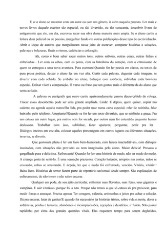 E se o aluno se encantar com um autor ou com um gênero, ir além naquela procura. Ler mais e
novos livros daquele escritor tão especial, ou tão divertido, ou tão cutucante, descobrir livros de
antigamente que ele, um dia, escreveu sacar sua obra duma maneira mais ampla. Se o aluno curtiu a
leitura dum policial ou de poesias, mergulhar fundo em outras publicações desse tipo de escrivinhação.
Abrir o leque de autores que mergulharam nesse jeito de escrever, comparar histórias e soluções,
palavras e belezuras, finais e ritmos, cadências e coloração.
             Ah, como é bom saber sacar outros tons, outros subtons, outras cores, outras linhas e
entrelinhas... Ler com os olhos, com os poros, com as bateduras do coração, com o entusiasmo de
quem se entregou a uma nova aventura. Pura aventura!Quando for ler poesia em classe, ou textos de
pura prosa poética, deixar o aluno ler em voz alta. Curtir cada palavra, degustar cada imagem, se
divertir com cada achado. Se embalar no ritmo, balançar com cadência, sublinhar cada boniteza
especial. Deixar viver a comparação. O verso ou frase que um gostou mais é diferente da do aluno que
senta ao lado.
           A palavra ou parágrafo que outro curtiu apaixonadamente passou despercebido do colega.
Trocar essas descobertas pode ser uma grande ampliada. Linda! E depois, quem quiser, copiar mo
caderno ou agenda aquela maravilha lida, pra poder usar numa carta especial, reler de noitinha, falar
baixinho pelo telefone. Arrepiante!!Quando se for ler um texto divertido, que se sublinhe a graça. Pra
uns estava em outro lugar, pra outros nem foi sacada, por outros nem foi entendida enquanto humor
deslavado.    Trabalhar   com    isso,   sublinhar,   fazer     aparecer,   perguntar,   pedir   pra   ler
Diálogos inteiros em voz alta, colocar aqueles personagens em outros lugares ou diferentes situações,
inverter, se divertir.
          Que gostosura plena é ler um livro bem-humorado, com lances inacreditáveis, com diálogos
inusitados, com situações não previstas ou nem imaginadas pelo aluno. Maior delícia! Provoca a
gargalhada pura e deliciosa. Refrescante! Quando for ler uma história de medo, não ter medo do medo.
A criança gosta de senti-lo. É uma sensação prazerosa. Coração batendo, arrepios nas costas, mãos se
cruzando, unhas se arrastando. E depois, ler que o medo foi enfrentado, vencido. Vitória, vitória!!
Baita livro. Histórias de terror fazem parte do repertório universal desde sempre. São explicações de
enfretamento, de não temer o não saber encarar.
         Qualquer um pode, de seu jeito particular, enfrentar suas florestas, suas feras, seus gigantes e
vampiros. E sair vitorioso, porque foi à luta. Porque não temeu o que só estava ali pra provocar, para
medir forças e ameaçar. Precisa apenas Ter coragem, valentia, artimanhas e jeitos pra achar a solução.
Dá pra encarar, lutar de ganhar!E quando for necessário ler histórias tristes, sobre vida e morte, dores e
sofrências, perdas e temores, abandonos e incompreensões, rejeições e desafetos, ir fundo. Não passar
rapidinho por cima das grandes questões vitais. Elas requerem tempo para serem deglutidas,
 