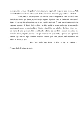compreendidas, vividas. Não podem Ter um tratamento superficial, porque o tema incomoda. Vida
incomoda?? Crescimento não é doloroso?? Perdas não causam danos?? Rejeições não são sofridas?
            Fazem parte da vida e de todos. De qualquer idade. Bom poder ler sobre isso tudo numa
historia que mostra que outros já passaram por aquelas angustias todas. E resolveram a seu modo.
Talvez o jeito que foi enfrentado possa ser um espelho pro leitor. É lendo a resposta que podemos
encontrar a nossa. E depois do livro lido e vivido, sentido e sacado, pedir que façam desenho,
teatralizem, inventem novas situações.... E tantas outras idéias que cada livro dá. Fazer vibrar! Ler é
um prazer. É uma gostosura. São possibilidades infinitas de descobrir o mundo, os outros. São
respostas, novas perguntas, achados. Mas pro aluno ser um apaixonado, é preciso que o professor
também seja. Por isso, aqui vai minha sugestão: comece agora, sem canseira, sem monotonia, sem
bobice de preguiças, leia!
                              Você terá muito que contar e com o que se encantar...


A importância de leitura de textos
 