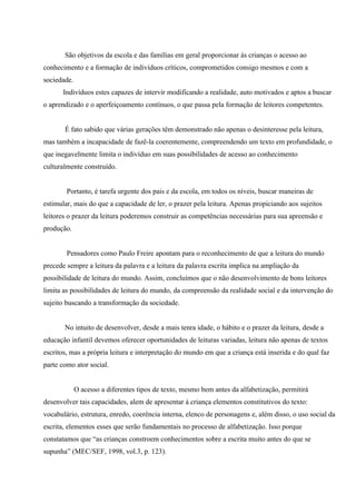 São objetivos da escola e das famílias em geral proporcionar às crianças o acesso ao
conhecimento e a formação de indivíduos críticos, comprometidos consigo mesmos e com a
sociedade.
      Indivíduos estes capazes de intervir modificando a realidade, auto motivados e aptos a buscar
o aprendizado e o aperfeiçoamento contínuos, o que passa pela formação de leitores competentes.


       É fato sabido que várias gerações têm demonstrado não apenas o desinteresse pela leitura,
mas também a incapacidade de fazê-la coerentemente, compreendendo um texto em profundidade, o
que inegavelmente limita o indivíduo em suas possibilidades de acesso ao conhecimento
culturalmente construído.


        Portanto, é tarefa urgente dos pais e da escola, em todos os níveis, buscar maneiras de
estimular, mais do que a capacidade de ler, o prazer pela leitura. Apenas propiciando aos sujeitos
leitores o prazer da leitura poderemos construir as competências necessárias para sua apreensão e
produção.


        Pensadores como Paulo Freire apontam para o reconhecimento de que a leitura do mundo
precede sempre a leitura da palavra e a leitura da palavra escrita implica na ampliação da
possibilidade de leitura do mundo. Assim, concluímos que o não desenvolvimento de bons leitores
limita as possibilidades de leitura do mundo, da compreensão da realidade social e da intervenção do
sujeito buscando a transformação da sociedade.


       No intuito de desenvolver, desde a mais tenra idade, o hábito e o prazer da leitura, desde a
educação infantil devemos oferecer oportunidades de leituras variadas, leitura não apenas de textos
escritos, mas a própria leitura e interpretação do mundo em que a criança está inserida e do qual faz
parte como ator social.


             O acesso a diferentes tipos de texto, mesmo bem antes da alfabetização, permitirá
desenvolver tais capacidades, alem de apresentar à criança elementos constitutivos do texto:
vocabulário, estrutura, enredo, coerência interna, elenco de personagens e, além disso, o uso social da
escrita, elementos esses que serão fundamentais no processo de alfabetização. Isso porque
constatamos que “as crianças constroem conhecimentos sobre a escrita muito antes do que se
supunha” (MEC/SEF, 1998, vol.3, p. 123).
 