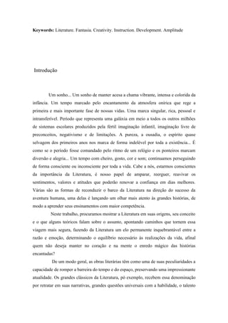 Keywords: Literature. Fantasia. Creativity. Instruction. Development. Amplitude




Introdução



        Um sonho... Um sonho de manter acesa a chama vibrante, intensa e colorida da
infância. Um tempo marcado pelo encantamento da atmosfera onírica que rege a
primeira e mais importante fase de nossas vidas. Uma marca singular, rica, pessoal e
intransferível. Período que representa uma galáxia em meio a todos os outros milhões
de sistemas escolares produzidos pela fértil imaginação infantil, imaginação livre de
preconceitos, negativismo e de limitações. A pureza, a ousadia, o espírito quase
selvagem dos primeiros anos nos marca de forma indelével por toda a existência... É
como se o período fosse comandado pelo ritmo de um relógio e os ponteiros marcam
diversão e alegria... Um tempo com cheiro, gosto, cor e som; continuamos perseguindo
de forma consciente ou inconsciente por toda a vida. Cabe a nós, estarmos conscientes
da importância da Literatura, é nosso papel de amparar, reerguer, reavivar os
sentimentos, valores e atitudes que poderão renovar a confiança em dias melhores.
Várias são as formas de reconduzir o barco da Literatura na direção do sucesso da
aventura humana, uma delas é lançando um olhar mais atento às grandes histórias, de
modo a aprender seus ensinamentos com maior competência.
         Neste trabalho, procuramos mostrar a Literatura em suas origens, seu conceito
e o que alguns teóricos falam sobre o assunto, apontando caminhos que tornem essa
viagem mais segura, fazendo da Literatura um elo permanente inquebrantável entre a
razão e emoção, determinando o equilíbrio necessário às realizações da vida, afinal
quem não deseja manter no coração e na mente o enredo mágico das histórias
encantadas?
          De um modo geral, as obras literárias têm como uma de suas peculiaridades a
capacidade de romper a barreira do tempo e do espaço, preservando uma impressionante
atualidade. Os grandes clássicos da Literatura, pó exemplo, recebem essa denominação
por retratar em suas narrativas, grandes questões universais com a habilidade, o talento
 