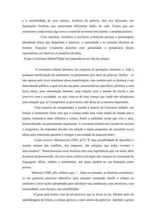 e a sensibilidade de seus autores. Artífices da palavra, eles nos deixaram, nas
fascinantes histórias que escreveram belíssimas lições de vida. Textos que nos
ensinaram a cada leitura algo novo e essencial ao nosso crescimento e amadurecimento.
                 Com maestria, escritores e escritoras constroem poemas e personagens
abordando temas que despertam o interesse, a curiosidade e as emoções diversas no
homem. Emoções vivamente descritas com genialidade e perspicácia desses
especialistas em observar os mistérios da alma.
 O que é Literatura Infantil?Qual sua importância na vida da criança.


            A Literatura infantil demarca um conjunto de produções literárias a toda e
qualquer manifestação do sentimento ou pensamento por meio de palavras. Define – se
não apenas pelo texto resultante dessa manifestação, mas também por se destinar a um
determinado público, o qual tem da sua parte, características específicas; pertence a uma
faixa etária; uma estimulação familiar, uma relação com o mundo da escola e um
convívio com a sociedade, ou seja, trata-se de uma criança que ainda não ultrapassou
uma situação que, se é temporária ou provisória, não deixa de se mostrar importante.
            Uma maneira de compreender o mundo é através da Literatura infantil, sua
função é exatamente fazer com que a criança tenha uma visão ampla do mundo que a
rodeia, tornando-a mais reflexiva e crítica, frente a realidade social que vive e atua,
desenvolvendo seu pensamento organizado. A Literatura infantil tem o poder de suscitar
o imaginário, de responder dúvidas em relação a tantas perguntas, de encontrar novas
idéias para solucionar questões e instigar a curiosidade do pequeno leitor.
            Como escreve Abramovich (1991, p17) “É uma possibilidade de descobrir o
mundo imenso dos conflitos, dos impasses, das soluções que todos vivemos e
atravessamos”. Nesse processo ouvir histórias tem uma importância que vai muito além
do prazer proporcionado, ela serve para a efetiva iniciação das crianças na construção da
linguagem, idéias, valores e sentimentos, aos quais ajudará na sua formação como
pessoa.
          Malamut (1960, p6), enfatiza que, “... lidas ou contadas, as histórias constituem-
se em generoso processo educativo, pois ensinam recreando, dando a criança os
estímulos e motivações apropriadas para satisfazer suas tendências, seus interesses, suas
necessidades, seus desejos, sua sensibilidade.
           O gosta pela leitura vem de um processo que se inicia no lar. Mesmo antes da
aprendizagem da leitura, a criança aprecia o valor sonoro das palavras. Aprende a gostar
 