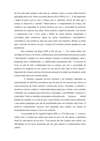do livro pelo afeto, quando a mãe canta ao embalar o berço, ou narra velhas histórias
aprendidas pelos avós. Sobre esse ponto observa Silva (1994 p 12): “... É tão importante
o papel de quem convive com a criança, pois é, sobretudo, através do afeto que a
criança se desenvolve e aprende.” Observando-se o comportamento da criança, fica
evidente a sua capacidade de inventar histórias, por isso, a necessidade do professor
oportunizar de expressar suas idéias. Neste contexto, o papel do educador, é de assumir
o compromisso com o livro, tendo o hábito de contar histórias, despertando a
curiosidade pelos misteriosos signos da escrita, desafiando-os, encorajando-os,
solicitando-os, provocando-os, para que essas criem suas hipóteses, abrindo as portas
para o universo da leitura, em que a criança irá livremente penetrar guiadas por suas
preferências.
        Para confirmar isso Rego (1998, p 60), diz que: “... Um contato diário com
atividades de leitura e de escrita, a alfabetização será transformada num processo ameno
e descontraído, evitando-se as atuais rupturas existentes na prática pedagógica, entre a
preparação para a alfabetização e a alfabetização propriamente dita. “A presença de
livros na sala de aula é fundamental para as crianças; por isso, a necessidade do
professor em organizar em um recanto em sua sala de aula, onde os livros fiquem a
disposição das crianças, para que elas possam manuseá-los sempre que desejarem, tendo
contato desde cedo com o mundo letrado.
            A literatura, enquanto universo ficcional é um elemento importante na
autoconstrução do indivíduo, percebemos que faz parte de um universo que oferece as
coisas prazerosas de forma material e pronta para usá-las, vinculadas a estímulos e
incentivos externos, conhece e compreende apenas aquilo que é muitas vezes castradas
e limitadas sem condições para desenvolver a percepção, a sensibilidade, a fantasia e a
criatividade. Todos os subsídios estimuladores oferecidos pela     Literatura     infantil
poderão ser anulados se, na sala de aula, o texto literário e/ou história forem submetidos
a uma prática pedagógica que não dê possibilidades para sua avaliação sobre leitor. O
professor evidentemente necessita estar preparado para cumprir sua função de
intermediário entre criança e o livro e/ou a história.
        A necessidade de ler, segundo Cagliari (2001, p. 173) afirma que: “... Leitura e
cultura, mas é a cultura que explica que muito do que se lê, não apenas o significado
literal de cada palavra de um texto. “Uma pessoa que não conhece uma cultura, tem
dificuldades em ler textos produzidos por ela, para adquirir os conhecimentos dessa
cultura”.
 