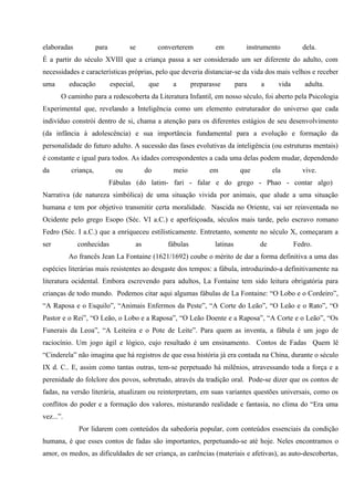 elaboradas            para          se             converterem          em           instrumento         dela.
É a partir do século XVIII que a criança passa a ser considerado um ser diferente do adulto, com
necessidades e características próprias, pelo que deveria distanciar-se da vida dos mais velhos e receber
uma        educação          especial,         que     a        preparasse        para   a      vida      adulta.
       O caminho para a redescoberta da Literatura Infantil, em nosso século, foi aberto pela Psicologia
Experimental que, revelando a Inteligência como um elemento estruturador do universo que cada
indivíduo constrói dentro de si, chama a atenção para os diferentes estágios de seu desenvolvimento
(da infância à adolescência) e sua importância fundamental para a evolução e formação da
personalidade do futuro adulto. A sucessão das fases evolutivas da inteligência (ou estruturas mentais)
é constante e igual para todos. As idades correspondentes a cada uma delas podem mudar, dependendo
da         criança,            ou             do       meio           em           que        ela        vive.
                             Fábulas (do latim- fari - falar e do grego - Phao - contar algo)
Narrativa (de natureza simbólica) de uma situação vivida por animais, que alude a uma situação
humana e tem por objetivo transmitir certa moralidade. Nascida no Oriente, vai ser reinventada no
Ocidente pelo grego Esopo (Séc. VI a.C.) e aperfeiçoada, séculos mais tarde, pelo escravo romano
Fedro (Séc. I a.C.) que a enriqueceu estilisticamente. Entretanto, somente no século X, começaram a
ser          conhecidas                  as           fábulas           latinas          de            Fedro.
           Ao francês Jean La Fontaine (1621/1692) coube o mérito de dar a forma definitiva a uma das
espécies literárias mais resistentes ao desgaste dos tempos: a fábula, introduzindo-a definitivamente na
literatura ocidental. Embora escrevendo para adultos, La Fontaine tem sido leitura obrigatória para
crianças de todo mundo. Podemos citar aqui algumas fábulas de La Fontaine: “O Lobo e o Cordeiro”,
“A Raposa e o Esquilo”, “Animais Enfermos da Peste”, “A Corte do Leão”, “O Leão e o Rato”, “O
Pastor e o Rei”, “O Leão, o Lobo e a Raposa”, “O Leão Doente e a Raposa”, “A Corte e o Leão”, “Os
Funerais da Leoa”, “A Leiteira e o Pote de Leite”. Para quem as inventa, a fábula é um jogo de
raciocínio. Um jogo ágil e lógico, cujo resultado é um ensinamento. Contos de Fadas Quem lê
“Cinderela” não imagina que há registros de que essa história já era contada na China, durante o século
IX d. C.. E, assim como tantas outras, tem-se perpetuado há milênios, atravessando toda a força e a
perenidade do folclore dos povos, sobretudo, através da tradição oral. Pode-se dizer que os contos de
fadas, na versão literária, atualizam ou reinterpretam, em suas variantes questões universais, como os
conflitos do poder e a formação dos valores, misturando realidade e fantasia, no clima do “Era uma
vez...”.
              Por lidarem com conteúdos da sabedoria popular, com conteúdos essenciais da condição
humana, é que esses contos de fadas são importantes, perpetuando-se até hoje. Neles encontramos o
amor, os medos, as dificuldades de ser criança, as carências (materiais e afetivas), as auto-descobertas,
 