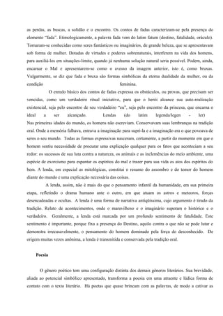 as perdas, as buscas, a solidão e o encontro. Os contos de fadas caracterizam-se pela presença do
elemento “fada”. Etimologicamente, a palavra fada vem do latim fatum (destino, fatalidade, oráculo).
Tornaram-se conhecidas como seres fantásticos ou imaginários, de grande beleza, que se apresentavam
sob forma de mulher. Dotadas de virtudes e poderes sobrenaturais, interferem na vida dos homens,
para auxiliá-los em situações-limite, quando já nenhuma solução natural seria possível. Podem, ainda,
encarnar o Mal e apresentarem-se como o avesso da imagem anterior, isto é, como bruxas.
Vulgarmente, se diz que fada e bruxa são formas simbólicas da eterna dualidade da mulher, ou da
condição                                              feminina.
                 O enredo básico dos contos de fadas expressa os obstáculos, ou provas, que precisam ser
vencidas, como um verdadeiro ritual iniciativo, para que o herói alcance sua auto-realização
existencial, seja pelo encontro de seu verdadeiro “eu”, seja pelo encontro da princesa, que encarna o
ideal      a       ser    alcançado.         Lendas     (do       latim   legenda/legen    -    ler)
Nas primeiras idades do mundo, os homens não escreviam. Conservavam suas lembranças na tradição
oral. Onde a memória falhava, entrava a imaginação para supri-la e a imaginação era o que povoava de
seres o seu mundo. Todas as formas expressivas nasceram, certamente, a partir do momento em que o
homem sentiu necessidade de procurar uma explicação qualquer para os fatos que aconteciam a seu
redor: os sucessos de sua luta contra a natureza, os animais e as inclemências do meio ambiente, uma
espécie de exorcismo para espantar os espíritos do mal e trazer para sua vida os atos dos espíritos do
bem. A lenda, em especial as mitológicas, constitui o resumo do assombro e do temor do homem
diante do mundo e uma explicação necessária das coisas.
            A lenda, assim, não é mais do que o pensamento infantil da humanidade, em sua primeira
etapa, refletindo o drama humano ante o outro, em que atuam os astros e meteoros, forças
desencadeadas e ocultas. A lenda é uma forma de narrativa antiqüíssima, cujo argumento é tirado da
tradição. Relato de acontecimentos, onde o maravilhoso e o imaginário superam o histórico e o
verdadeiro.       Geralmente, a lenda está marcada por um profundo sentimento de fatalidade. Este
sentimento é importante, porque fixa a presença do Destino, aquilo contra o que não se pode lutar e
demonstra irrecusavelmente, o pensamento do homem dominado pela força do desconhecido. De
origem muitas vezes anônima, a lenda é transmitida e conservada pela tradição oral.


        Poesia


         O gênero poético tem uma configuração distinta dos demais gêneros literários. Sua brevidade,
aliada ao potencial simbólico apresentado, transforma a poesia em uma atraente e lúdica forma de
contato com o texto literário. Há poetas que quase brincam com as palavras, de modo a cativar as
 