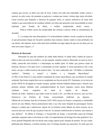 crianças que ouvem, ou lêem esse tipo de texto. Lidam com toda uma ludicidade verbal, sonora e
musical, no jeito como vão juntando as palavras e acabam por tornar a leitura algo muito divertido.
Como recursos para despertar o interesse do pequeno leitor, os autores utilizam-se de rimas bem
simples e que usem palavras do cotidiano infantil; um ritmo que apresente certa musicalidade ao texto;
repetição,     para       fixação     da    idéias,      e     melhor     compreensão         dentre      outros.
             Pode-se refletir acerca da receptividade das crianças à poesia, lendo as considerações de
Jesualdo:
       “(...) a criança tem uma alma poética. E é essencialmente criadora. Assim, as palavras do poeta,
as que procuraram chegar até ela pelos caminhos mais naturais, mesmo sendo os mais profundos em
sua síntese, não importa, nunca serão mais bem recebidas em lugar algum do que em sua alma, por ser
mais nova mais virgem (...)”


Histórias de Sherazade
        Sherazade foi uma das mulheres do sultão árabe Sheriar. O sultão tinha o hábito de casar-se
todos os dias com uma nova mulher e, no dia seguinte, mandava matá-la. Sherazade, ao casar-se com o
sultão, contou-lhe uma história e a interrompeu na melhor parte. O sultão, que gostava muito de
histórias, deixou-a viver para ouvir a continuação na noite seguinte. E assim passaram-se mil e uma
noites, até que o sultão resolveu não matá-la mais. “As mais conhecidas são: “Ali Babá e os Quarenta
Ladrões”,      “Simbad,        o      marujo”        e   Aladim      e       a      Lâmpada        Maravilhosa”.
As Mil e Uma Noites É a mais célebre compilação de contos maravilhosos, que circularam no mundo
ocidental. Sua forma original deve ter-se completado em fins do século XV. Entretanto, só no início do
século XVIII foi divulgada no mundo europeu, quando Antoine Galland traduziu para o francês uma
primeira seleção. Galland, culto compilador/tradutor de textos originais, reuniu nesta fabulosa
coletânea        textos       originário        de       todas       as          regiões      do       Oriente.
Fábulas de Fedro Supõem-se que tenha vivido no século I d.C., era filho de escravos, mas era livre.
Inspirou-se      nas      histórias    de       Esopo,       acrescentando        melhorias    em      algumas.
Fábulas de La Fontaine Jean de la Fontaine (1621-1695) nasceu na França e conquistou a celebridade
através de suas fábulas. Passou praticamente toda a sua vida como hóspede de personagens ilustres
(duques e condes) que o admiravam. Apesar de La Fontaine contar fábulas de outros mestres, ele as
escrevia mais em verso do que em prosa. Para ele “os animais simbolizavam os homens, suas manias e
seus defeitos”. Na fábula A Formiga e o Escaravelho de Esopo, o Escaravelho caçoa da Formiga
atarefada, enquanto todos se divertem no verão. O comportamento da formiga fica mais perdoável. Já o
nosso querido Braguinha não iria deixar uma colega cigarra nessa situação de penúria. Na sua versão,
publicada pela Moderna, a história termina com a Formiga fazendo sua autocrítica: Eu acho que tem
 