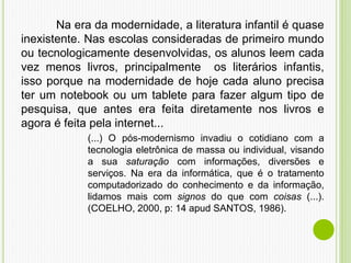 Na era da modernidade, a literatura infantil é quase
inexistente. Nas escolas consideradas de primeiro mundo
ou tecnologicamente desenvolvidas, os alunos leem cada
vez menos livros, principalmente os literários infantis,
isso porque na modernidade de hoje cada aluno precisa
ter um notebook ou um tablete para fazer algum tipo de
pesquisa, que antes era feita diretamente nos livros e
agora é feita pela internet...
(...) O pós-modernismo invadiu o cotidiano com a
tecnologia eletrônica de massa ou individual, visando
a sua saturação com informações, diversões e
serviços. Na era da informática, que é o tratamento
computadorizado do conhecimento e da informação,
lidamos mais com signos do que com coisas (...).
(COELHO, 2000, p: 14 apud SANTOS, 1986).
 