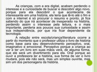 As crianças, com a era digital, acabam perdendo o
interesse e a curiosidade de buscar e descobrir algo novo,
porque para ela descobrir o que aconteceria de
interessante em uma história, ela teria que lê-lo até o fim e
com a internet é só procurar o resumo e pronto, já fica
sabendo do que irá acontecer de inesperado na história,
perdendo assim o interesse pela leitura, e o mais
importante, perderia aos poucos sua curiosidade e assim
sua independência, por que iria ficar dependente da
tecnologia.
A relação entre escola/criança/literatura ocorre a
partir do momento que o professor utiliza o livro de história
como base para seu desenvolvimento perceptivo, oral,
imaginativo e emocional. Perceptivo porque a criança ao
ver e ter um livro em suas mãos verá, de alguma forma,
que ele será um divertimento para ela. Oral porque ao
ouvir a professora ler a história, sua forma de ver o livro
mudará, pois ele não será, mas um simples ouvinte, mas
sim um dos personagens da história.
 