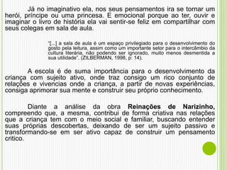 Já no imaginativo ela, nos seus pensamentos ira se tornar um
herói, príncipe ou uma princesa. E emocional porque ao ter, ouvir e
imaginar o livro de história ela vai sentir-se feliz em compartilhar com
seus colegas em sala de aula.
“[...] a sala de aula é um espaço privilegiado para o desenvolvimento do
gosto pela leitura, assim como um importante setor para o intercâmbio da
cultura literária, não podendo ser ignorado, muito menos desmentida a
sua utilidade”. (ZILBERMAN, 1998, p: 14).
A escola é de suma importância para o desenvolvimento da
criança com sujeito ativo, onde traz consigo um rico conjunto de
relações e vivencias onde a criança, a partir de novas experiências,
consiga aprimorar sua mente e construir seu próprio conhecimento.
Diante a análise da obra Reinações de Narizinho,
compreendo que, a mesma, contribui de forma criativa nas relações
que a criança tem com o meio social e familiar, buscando entender
suas próprias descobertas, deixando de ser um sujeito passivo e
transformando-se em ser ativo capaz de construir um pensamento
critico.
 