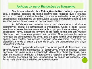 Diante a análise da obra Reinações de Narizinho, compreendo
que, a mesma, contribui de forma criativa nas relações que a criança
tem com o meio social e familiar, buscando entender suas próprias
descobertas, deixando de ser um sujeito passivo e transformando-se em
ser ativo capaz de construir um pensamento critico.
A história em seu enredo, busca na criança uma curiosidade
inestimável, capaz de ultrapassar o imaginário. Onde a cada ilustre
aventura e seres basicamente estranhos, proporciona a criança uma
descoberta nova, capaz de envolvê-la de certa forma em um mundo
diferente, que para elas parece ser familiar. O envolvimento com a
natureza, as brincadeiras, os sons, são de certa forma uma experiência
aparte, pois muitas das nossas crianças não vivenciam esse tipo de
experiência, onde ai entra o papel da escola, de proporcionar a criança
uma nova vivência.
Esse é o papel da educação, de forma geral, de favorecer uma
aprendizagem mais significativa e construtiva, onde a criança passa
encontrar em meio o seu aprendizado diferentes obras literárias, pois
além de incentivar a leitura, a interação e o respeito ao próximo, seja ele
de culturas diferentes ou não, introduzindo no ensino as crianças uma
forma mais dinâmica e criativa de aprendizagem.
ANÁLISE DA OBRA REINAÇÕES DE NARIZINHO
 