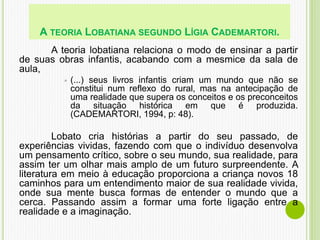 A teoria lobatiana relaciona o modo de ensinar a partir
de suas obras infantis, acabando com a mesmice da sala de
aula,
 (...) seus livros infantis criam um mundo que não se
constitui num reflexo do rural, mas na antecipação de
uma realidade que supera os conceitos e os preconceitos
da situação histórica em que é produzida.
(CADEMARTORI, 1994, p: 48).
Lobato cria histórias a partir do seu passado, de
experiências vividas, fazendo com que o indivíduo desenvolva
um pensamento crítico, sobre o seu mundo, sua realidade, para
assim ter um olhar mais amplo de um futuro surpreendente. A
literatura em meio à educação proporciona a criança novos 18
caminhos para um entendimento maior de sua realidade vivida,
onde sua mente busca formas de entender o mundo que a
cerca. Passando assim a formar uma forte ligação entre a
realidade e a imaginação.
A TEORIA LOBATIANA SEGUNDO LÍGIA CADEMARTORI.
 