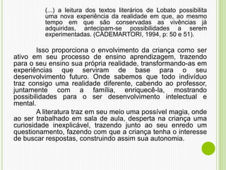 (...) a leitura dos textos literários de Lobato possibilita
uma nova experiência da realidade em que, ao mesmo
tempo em que são conservadas as vivências já
adquiridas, antecipam-se possibilidades a serem
experimentadas. (CADEMARTORI, 1994, p: 50 e 51).
Isso proporciona o envolvimento da criança como ser
ativo em seu processo de ensino aprendizagem, trazendo
para o seu ensino sua própria realidade, transformando-as em
experiências que serviram de base para o seu
desenvolvimento futuro. Onde sabemos que todo indivíduo
traz consigo uma realidade diferente, cabendo ao professor,
juntamente com a família, enriquecê-la, mostrando
possibilidades para o ser desenvolvimento intelectual e
mental.
A literatura traz em seu meio uma possível magia, onde
ao ser trabalhado em sala de aula, desperta na criança uma
curiosidade inexplicável, trazendo junto ao seu enredo um
questionamento, fazendo com que a criança tenha o interesse
de buscar respostas, construindo assim sua autonomia.
 