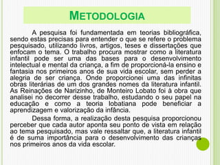 METODOLOGIA
A pesquisa foi fundamentada em teorias bibliográfica,
sendo estas precisas para entender o que se refere o problema
pesquisado, utilizando livros, artigos, teses e dissertações que
enfocam o tema. O trabalho procura mostrar como a literatura
infantil pode ser uma das bases para o desenvolvimento
intelectual e mental da criança, a fim de proporcioná-la ensino e
fantasia nos primeiros anos de sua vida escolar, sem perder a
alegria de ser criança. Onde proporcionei uma das infinitas
obras literárias de um dos grandes nomes da literatura infantil.
As Reinações de Narizinho, de Monteiro Lobato foi à obra que
analisei no decorrer desse trabalho, estudando o seu papel na
educação e como a teoria lobatiana pode beneficiar a
aprendizagem e valorização da infância.
Dessa forma, a realização desta pesquisa proporcionou
perceber que cada autor aponta seu ponto de vista em relação
ao tema pesquisado, mas vale ressaltar que, a literatura infantil
é de suma importância para o desenvolvimento das crianças
nos primeiros anos da vida escolar.
 