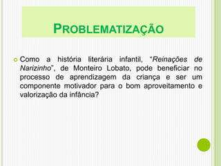 PROBLEMATIZAÇÃO
 Como a história literária infantil, “Reinações de
Narizinho”, de Monteiro Lobato, pode beneficiar no
processo de aprendizagem da criança e ser um
componente motivador para o bom aproveitamento e
valorização da infância?
 