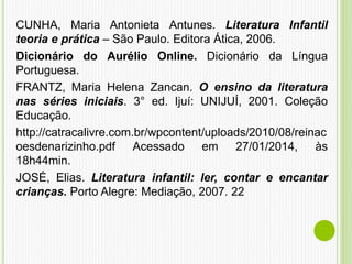CUNHA, Maria Antonieta Antunes. Literatura Infantil
teoria e prática – São Paulo. Editora Ática, 2006.
Dicionário do Aurélio Online. Dicionário da Língua
Portuguesa.
FRANTZ, Maria Helena Zancan. O ensino da literatura
nas séries iniciais. 3° ed. Ijuí: UNIJUÍ, 2001. Coleção
Educação.
http://catracalivre.com.br/wpcontent/uploads/2010/08/reinac
oesdenarizinho.pdf Acessado em 27/01/2014, às
18h44min.
JOSÉ, Elias. Literatura infantil: ler, contar e encantar
crianças. Porto Alegre: Mediação, 2007. 22
 