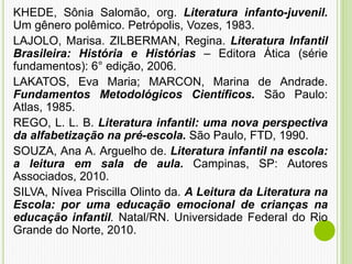 KHEDE, Sônia Salomão, org. Literatura infanto-juvenil.
Um gênero polêmico. Petrópolis, Vozes, 1983.
LAJOLO, Marisa. ZILBERMAN, Regina. Literatura Infantil
Brasileira: História e Histórias – Editora Ática (série
fundamentos): 6° edição, 2006.
LAKATOS, Eva Maria; MARCON, Marina de Andrade.
Fundamentos Metodológicos Científicos. São Paulo:
Atlas, 1985.
REGO, L. L. B. Literatura infantil: uma nova perspectiva
da alfabetização na pré-escola. São Paulo, FTD, 1990.
SOUZA, Ana A. Arguelho de. Literatura infantil na escola:
a leitura em sala de aula. Campinas, SP: Autores
Associados, 2010.
SILVA, Nívea Priscilla Olinto da. A Leitura da Literatura na
Escola: por uma educação emocional de crianças na
educação infantil. Natal/RN. Universidade Federal do Rio
Grande do Norte, 2010.
 