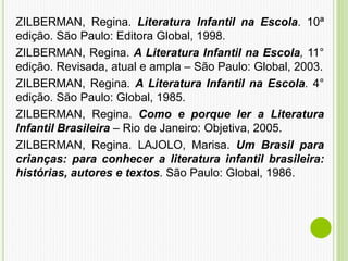 ZILBERMAN, Regina. Literatura Infantil na Escola. 10ª
edição. São Paulo: Editora Global, 1998.
ZILBERMAN, Regina. A Literatura Infantil na Escola, 11°
edição. Revisada, atual e ampla – São Paulo: Global, 2003.
ZILBERMAN, Regina. A Literatura Infantil na Escola. 4°
edição. São Paulo: Global, 1985.
ZILBERMAN, Regina. Como e porque ler a Literatura
Infantil Brasileira – Rio de Janeiro: Objetiva, 2005.
ZILBERMAN, Regina. LAJOLO, Marisa. Um Brasil para
crianças: para conhecer a literatura infantil brasileira:
histórias, autores e textos. São Paulo: Global, 1986.
 