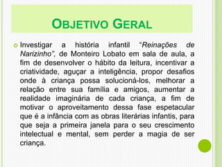 OBJETIVO GERAL
 Investigar a história infantil “Reinações de
Narizinho”, de Monteiro Lobato em sala de aula, a
fim de desenvolver o hábito da leitura, incentivar a
criatividade, aguçar a inteligência, propor desafios
onde à criança possa solucioná-los, melhorar a
relação entre sua família e amigos, aumentar a
realidade imaginária de cada criança, a fim de
motivar o aproveitamento dessa fase espetacular
que é a infância com as obras literárias infantis, para
que seja a primeira janela para o seu crescimento
intelectual e mental, sem perder a magia de ser
criança.
 