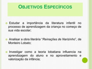 OBJETIVOS ESPECÍFICOS
 Estudar a importância da literatura infantil no
processo de aprendizagem da criança no começo de
sua vida escolar;
 Analisar a obra literária “Reinações de Narizinho”, de
Monteiro Lobato;
 Investigar como a teoria lobatiana influencia na
aprendizagem do aluno e no aproveitamento e
valorização da infância;
 