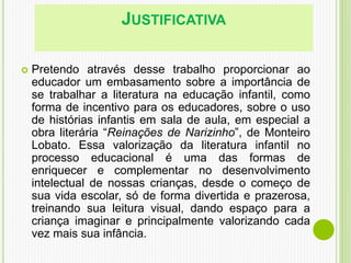 JUSTIFICATIVA
 Pretendo através desse trabalho proporcionar ao
educador um embasamento sobre a importância de
se trabalhar a literatura na educação infantil, como
forma de incentivo para os educadores, sobre o uso
de histórias infantis em sala de aula, em especial a
obra literária “Reinações de Narizinho”, de Monteiro
Lobato. Essa valorização da literatura infantil no
processo educacional é uma das formas de
enriquecer e complementar no desenvolvimento
intelectual de nossas crianças, desde o começo de
sua vida escolar, só de forma divertida e prazerosa,
treinando sua leitura visual, dando espaço para a
criança imaginar e principalmente valorizando cada
vez mais sua infância.
 