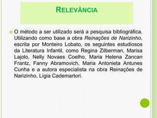 RELEVÂNCIA
 O método a ser utilizado será a pesquisa bibliográfica.
Utilizando como base a obra Reinações de Narizinho,
escrita por Monteiro Lobato, os seguintes estudiosos
da Literatura Infantil, como Regina Zilberman, Marisa
Lajolo, Nelly Novaes Coelho, Maria Helena Zancan
Frantz, Fanny Abramovich, Maria Antonieta Antunes
Cunha e a autora especialista na obra Reinações de
Narizinho, Lígia Cademartori.
 