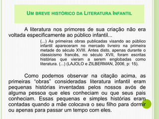 UM BREVE HISTÓRICO DA LITERATURA INFANTIL
A literatura nos primores de sua criação não era
voltada especificamente ao público infantil...
(...) As primeiras obras publicadas visando ao público
infantil apareceram no mercado livreiro na primeira
metade do século XVIII. Antes disto, apenas durante o
classicismo francês, no século XVII, foram escritas
histórias que vieram a serem englobadas como
literatura. (...) (LAJOLO e ZILBERMAN, 2006, p: 15).
Como podemos observar na citação acima, as
primeiras “obras” consideradas literatura infantil eram
pequenas histórias inventadas pelos nossos avós de
alguma pessoa que eles conheciam ou que seus pais
conheciam. Essas pequenas e simples histórias eram
contadas quando a mãe colocava o seu filho para dormir
ou apenas para passar um tempo com eles.
 