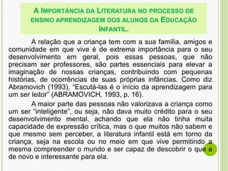 A relação que a criança tem com a sua família, amigos e
comunidade em que vive é de extrema importância para o seu
desenvolvimento em geral, pois essas pessoas, que não
precisam ser professores, são partes essenciais para elevar a
imaginação de nossas crianças, contribuindo com pequenas
histórias, de ocorrências de suas próprias infâncias. Como diz
Abramovich (1993), “Escutá-las é o início da aprendizagem para
um ser leitor” (ABRAMOVICH, 1993, p. 16).
A maior parte das pessoas não valorizava a criança como
um ser “inteligente”, ou seja, não dava muito crédito para o seu
desenvolvimento mental, achando que ela não tinha muita
capacidade de expressão crítica, mas o que muitos não sabem e
que mesmo sem perceber, a literatura infantil está em torno da
criança, seja na escola ou no meio em que vive permitindo a
mesma compreender o mundo e ser capaz de descobrir o que a
de novo e interessante para ela.
A IMPORTÂNCIA DA LITERATURA NO PROCESSO DE
ENSINO APRENDIZAGEM DOS ALUNOS DA EDUCAÇÃO
INFANTIL.
 