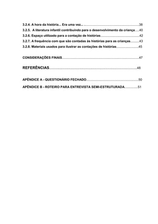 3.2.4. A hora da história... Era uma vez... ..............................................................38
3.2.5. A literatura infantil contribuindo para o desenvolvimento da criança.....40
3.2.6. Espaço utilizado para a contação de histórias............................................42
3.2.7. A frequência com que são contadas às histórias para as crianças..........43
3.2.8. Materiais usados para ilustrar as contações de histórias.........................45


CONSIDERAÇÕES FINAIS.......................................................................................47


REFERÊNCIAS.....................................................................................48


APÊNDICE A - QUESTIONÁRIO FECHADO...........................................................50

APÊNDICE B - ROTEIRO PARA ENTREVISTA SEMI-ESTRUTURADA...............51
 