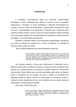 11



                                       INTRODUÇÃO




      A    sociedade     contemporânea         passa      por    profundas      transformações
tecnológicas e estas modificações têm alterado a forma de viver da sociedade,
influenciando a educação. O mundo globalizado e altamente informatizado tem
roubado a cena de modos de ensinamentos e aprendizados construídos ao longo
dos anos e compreendidos como adequados e eficientes para o desenvolvimento
cognitivo e afetivo do aluno, como é o caso dos contos da literatura infantil. Esse fato
se dá pela própria exigência do acompanhamento do professor ao desenvolvimento
tecnológico, e ao ritmo frenético dos discentes.
      Entretanto, A literatura infantil é uma ferramenta de aprendizagem significativa
que pode ser utilizada nas escolas com o intuito de colaborar na formação do
indivíduo desde a mais tenra idade.
       Rossini (2003) fundamenta bem esse pensamento quando diz:


                       Nossa missão é preparar nossos filhos e alunos para vida, por meio da
                       vida; lembrar que hoje o mundo globalizado exige uma socialização cada
                       vez mais intensa do ser humano, que deve ser cada vez mais bem
                       equipado intelectualmente e preparado emocionalmente para conviver em
                       harmonia com seu grupo social (2003, p.8)


      Tem crescido, portanto, a busca pelo conhecimento e informação sobre a
literatura infantil, assim as práticas de leituras ou desenvolvimento de hábitos de ler
passam a ser fundamental para a formação de cidadãos reflexivos e criticamente,
mais atuantes. Nesta análise para que essa apreciação pelos contos de literatura
ocorra, é importante que as crianças, os jovens e adultos se encontrem com
diferentes formas de leitura, tenham a oportunidade de enriquecer, ampliar e
transformar suas experiências de vida, pois a literatura por seu caráter prazeroso
pode facilitar a compreensão da realidade.
      Abramovich, (1997) afirma que:


                       Ao ler uma história a criança desenvolve todo um potencial critico. A partir
                       daí ela pode pensar duvidar, se perguntar, questionar... Pode se sentir
                       inquietado, cutucada, querendo saber mais e melhor ou percebendo que
                       pode mudar de opinião... (p.125).
 
