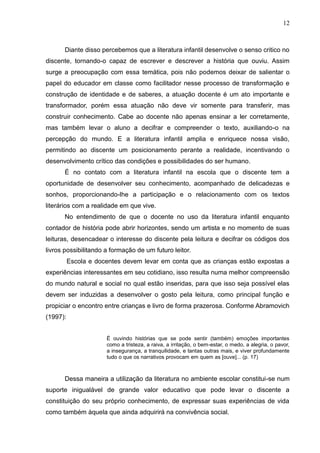 12



      Diante disso percebemos que a literatura infantil desenvolve o senso critico no
discente, tornando-o capaz de escrever e descrever a história que ouviu. Assim
surge a preocupação com essa temática, pois não podemos deixar de salientar o
papel do educador em classe como facilitador nesse processo de transformação e
construção de identidade e de saberes, a atuação docente é um ato importante e
transformador, porém essa atuação não deve vir somente para transferir, mas
construir conhecimento. Cabe ao docente não apenas ensinar a ler corretamente,
mas também levar o aluno a decifrar e compreender o texto, auxiliando-o na
percepção do mundo. E a literatura infantil amplia e enriquece nossa visão,
permitindo ao discente um posicionamento perante a realidade, incentivando o
desenvolvimento crítico das condições e possibilidades do ser humano.
      É no contato com a literatura infantil na escola que o discente tem a
oportunidade de desenvolver seu conhecimento, acompanhado de delicadezas e
sonhos, proporcionando-lhe a participação e o relacionamento com os textos
literários com a realidade em que vive.
      No entendimento de que o docente no uso da literatura infantil enquanto
contador de história pode abrir horizontes, sendo um artista e no momento de suas
leituras, desencadear o interesse do discente pela leitura e decifrar os códigos dos
livros possibilitando a formação de um futuro leitor.
          Escola e docentes devem levar em conta que as crianças estão expostas a
experiências interessantes em seu cotidiano, isso resulta numa melhor compreensão
do mundo natural e social no qual estão inseridas, para que isso seja possível elas
devem ser induzidas a desenvolver o gosto pela leitura, como principal função e
propiciar o encontro entre crianças e livro de forma prazerosa. Conforme Abramovich
(1997):


                      É ouvindo histórias que se pode sentir (também) emoções importantes
                      como a tristeza, a raiva, a irritação, o bem-estar, o medo, a alegria, o pavor,
                      a insegurança, a tranquilidade, e tantas outras mais, e viver profundamente
                      tudo o que os narrativos provocam em quem as [ouve]... (p. 17)



      Dessa maneira a utilização da literatura no ambiente escolar constitui-se num
suporte inigualável de grande valor educativo que pode levar o discente a
constituição do seu próprio conhecimento, de expressar suas experiências de vida
como também àquela que ainda adquirirá na convivência social.
 