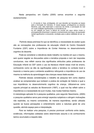 13



      Nesta perspectiva, em Coelho (2000) vamos encontrar o seguinte
esclarecimento:

                     [...] A escola é, hoje, privilegiada, em que deverão ser lançadas as bases
                     para a formação do individuo. E nesse espaço, privilegiamos os estudos
                     literários, pois, eles estimulam o exercício da mente, a percepção do real
                     em suas múltiplas significações; a consciência do
                     eu em relação ao outro; a leitura do mundo em seus vários níveis e,
                     principalmente dinamizam o estudo e conhecimento da língua, da expressão
                     verbal significante e consciente, condição para a plena realidade de ser. (p.
                     16)


       Partindo dessa premissa foi que se identificou a necessidade de avaliar quais
são as concepções dos professores da educação infantil do Centro Estudantil
Fundame (CEF) sobre a Importância de Contar Historias no desenvolvimento
cognitivo do discente.
      Pode-se considerar a relevância deste trabalho na medida em que o mesmo,
sem querer esgotar as discussões sobre a temática proposta e nem dar respostas
conclusivas, visa refletir acerca dos significados atribuídos pelos professores da
Educação Infantil do CEF sobre o uso da literatura infantil nesse nível de ensino,
conhecendo como se dão às significações sobre a temática no contexto local e
trazendo a mesma para o ambiente acadêmico reforçando a importância do uso da
mesma na melhoria da aprendizagem das crianças nessa idade escolar.
      Partindo dessas considerações o trabalho de pesquisa tem como objetivo
analisar as compreensões que norteiam a pratica de contação de historia e qual a
sua importância no desenvolvimento cognitivo da criança. Utilizaram-se como
suporte principal os estudos de Abramovich (1997), o qual nos faz refletir sobre a
importância e a necessidade de ouvir muitas, mas muitas histórias mesmo.
A metodologia aplicada foi à pesquisa qualitativa, pois segundo Nascimento, (2005)
a pesquisa qualitativa serve para emergir aspectos subjetivos e atingem motivações
não explícitas, ou mesmo conscientes, de maneira espontânea, sendo utilizada
quando se busca percepções e entendimento sobre a natureza geral de uma
questão, abrindo espaço para a interpretação.
      Para se realizar uma pesquisa, é preciso promover confronto entre dados,
evidências, informações coletadas sobre determinado assunto e do conhecimento
teórico acumulado a respeito dele.
 