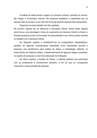 14



       A análise de dados tende a seguir um processo indutivo, partindo do mínimo,
até chegar a conclusões maiores. Na pesquisa qualitativa o significado que as
pessoas dão as coisas e a sua vida são focos de atenção especial pelo pesquisador.
       Organizou-se esse trabalho em três capítulos.
No primeiro capitulo faz se referencia a Educação Infantil, dentro deste capitulo
ainda faz-se uma abordagem critica do surgimento da Literatura Infantil no Brasil, a
fantasia enquanto auxílio na formação da personalidade e por ultimo pratica docente
no trabalho com a literatura infantil.
       No Segundo capitulo é trabalharam-se os pressupostos metodológicos,
pautado em algumas considerações entendidas como importantes durante a
pesquisa, que contribuíram para análise de dados: a metodologia utilizada, os
instrumentos de coleta de dados, o desenvolvimento de algumas etapas cumpridas,
os sujeitos da pesquisa e uma breve descrição da instituição.
       No ultimo capitulo, a Análise de Dados, o material coletado nas entrevistas
com as professoras é devidamente discutido, a fim de que se conseguisse
responder à nossa questão de pesquisa.
 