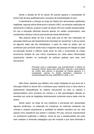 16



      Desde a década de 30 do século XX quando aparece a necessidade de
formar mão de obra qualificada para o processo de industrialização do país.
      O atendimento a crianças ao longo da história tem demonstrado significativa
fragilidade, segundo afirma Abramovich e Kramer (1991), as primeiras instituições de
atendimento à infância, surgiram a partir do século XVII com caráter assistencialista.
Em que a educação oferecida assumia apenas um caráter compensatório, esta
característica reforçou a tônica preconceituosa desse atendimento.
      Não pode-se deixar de fora a ótica pela qual se têm das instituições de
educação infantil que são freqüentemente chamadas de “escolinhas” e até os nomes
de algumas delas são tão infantilizados, a partir da visão do adulto, que só
contribuem para confundir ainda mais o imaginário das pessoas em relação ao papel
da educação durante a infância, deste ponto de vista o inconsciente da massa
encontra-se bitolado de uma menor importância por conta dessa inferiorização
prejudicando também na construção de políticas publicas para esse nível
educacional.


                      Princípios como a maternagem, que acompanharam a história da
                      Educação Infantil, desde seus primórdios, segundo o qual bastava
                      ser mulher para assumir a educação da criança pequena e a
                      socialização, apenas no âmbito doméstico, impediram a
                      profissionalização da área. (KISHIMOTO; 2002, p. 07).



      Além disso, aspectos que refletem uma noção retrógrada do que deve ser a
Educação Infantil no século XXI e contribuem para mantê-la como a mais inferior e
politicamente desqualificada do sistema educacional na área ou apenas o
assistencialismo como acontece em creches e a real aprendizagem deixada ao
escanteio por conta da fragilidade historicamente construída acerca deste nível de
ensino.
      Sendo assim, ao longo de sua existência a pré-escola tem apresentado
algumas tendências, na pretensão de compensar as carências existentes nas
crianças e acabam prejudicando a qualidade do trabalho educativo por ser visto
apenas como assistência aos pobres e carentes. Por isso, torna-se imprescindível
um profissional qualificado e reflexivo, ciente de que a assistencialista não pode
mais sobrepor à dimensão pedagógica que ela comporá e que essa dimensão é
 