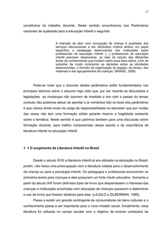 17



constitutiva do trabalho docente. Neste sentido encontramos nos Parâmetros
nacionais de qualidade para a educação infantil o seguinte:


                        A intenção de aliar uma concepção de criança à qualidade dos
                        serviços educacionais a ela oferecidos implica atribuir um papel
                        específico a pedagogia desenvolvida nas instituições pelos
                        profissionais de educação infantil. (...) profissionais da educação
                        infantil precisam desenvolver, ao lado do estudo das diferentes
                        áreas de conhecimento que incidem sobre essa faixa etária, a fim de
                        subsidiar de modo consciente as decisões sobre as atividades
                        desenvolvidas, o formato de organização do espaço, do tempo, dos
                        materiais e dos agrupamentos de crianças. (BRASIL; 2008)



       Pode-se notar que o discurso destes parâmetros estão fundamentados nos
principais teóricos sobre o assunto haja visto que, por ser recente as discussões e
legislações as mudanças não ocorrem de imediato e sim com o passar do tempo
contudo não podemos deixar de apontar o ar romântico tido no texto dos parâmetros
e que coloca ainda muito da carga de responsabilidade no educador que por muitas
das vezes não tem uma formação sólida perante mesmo a fragilidade existente
sobre a temática. Neste sentido é que partimos também para uma discussão sobre
formação docente, para melhor compreensão desse estudo e da importância da
literatura infantil na educação infantil




1. 1 O surgimento da Literatura Infantil no Brasil


       Desde o século XVIII a literatura infantil já era utilizada na educação no Brasil,
porém, não havia uma preocupação com a literatura voltada para o desenvolvimento
da criança ou para a psicologia infantil. Os pedagogos e professores escreveram os
primeiros textos para crianças e eles possuíam um forte intuito educativo. Somente a
partir do século XIX foram definidos tipos de livros que despertassem o interesse das
crianças e instituições envolvidas com educação de crianças passaram a determinar
o uso de livros que fossem atrativos para elas. (LAJOLO e ZILBERMAN, 1988).
       Passa a existir um grande contingente de consumidores de bens culturais e o
conhecimento passa a ser importante para o novo modelo social. Inicialmente, essa
literatura foi utilizada no campo escolar com o objetivo de ensinar conteúdos da
 