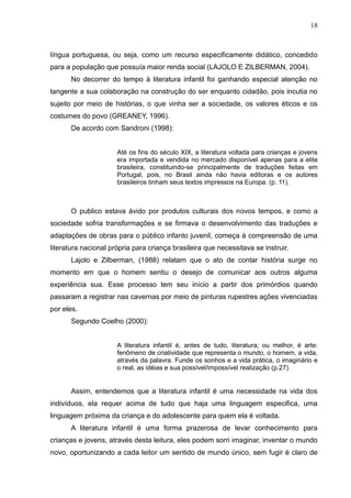 18



língua portuguesa, ou seja, como um recurso especificamente didático, concedido
para a população que possuía maior renda social (LAJOLO E ZILBERMAN, 2004).
       No decorrer do tempo à literatura infantil foi ganhando especial atenção no
tangente a sua colaboração na construção do ser enquanto cidadão, pois incutia no
sujeito por meio de histórias, o que vinha ser a sociedade, os valores éticos e os
costumes do povo (GREANEY, 1996).
       De acordo com Sandroni (1998):


                      Até os fins do século XIX, a literatura voltada para crianças e jovens
                      era importada e vendida no mercado disponível apenas para a elite
                      brasileira, constituindo-se principalmente de traduções feitas em
                      Portugal, pois, no Brasil ainda não havia editoras e os autores
                      brasileiros tinham seus textos impressos na Europa. (p. 11).



       O publico estava ávido por produtos culturais dos novos tempos, e como a
sociedade sofria transformações e se firmava o desenvolvimento das traduções e
adaptações de obras para o público infanto juvenil, começa à compreensão de uma
literatura nacional própria para criança brasileira que necessitava se instruir.
       Lajolo e Zilberman, (1988) relatam que o ato de contar história surge no
momento em que o homem sentiu o desejo de comunicar aos outros alguma
experiência sua. Esse processo tem seu início a partir dos primórdios quando
passaram a registrar nas cavernas por meio de pinturas rupestres ações vivenciadas
por eles.
       Segundo Coelho (2000):


                      A literatura infantil é, antes de tudo, literatura; ou melhor, é arte:
                      fenômeno de criatividade que representa o mundo, o homem, a vida,
                      através da palavra. Funde os sonhos e a vida prática, o imaginário e
                      o real, as idéias e sua possível/impossível realização (p.27).


       Assim, entendemos que a literatura infantil é uma necessidade na vida dos
indivíduos, ela requer acima de tudo que haja uma linguagem especifica, uma
linguagem próxima da criança e do adolescente para quem ela é voltada.
       A literatura infantil é uma forma prazerosa de levar conhecimento para
crianças e jovens, através desta leitura, eles podem sorri imaginar, inventar o mundo
novo, oportunizando a cada leitor um sentido de mundo único, sem fugir é claro de
 