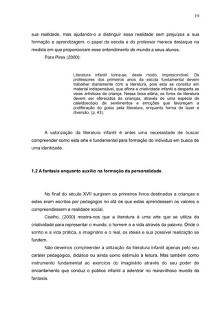 19



sua realidade, mas ajudando-o a distinguir essa realidade sem prejuízos a sua
formação e aprendizagem, o papel da escola e do professor merece destaque na
medida em que proporcionam esse entendimento de mundo a seus alunos.
       Para Pires (2000):


                     Literatura infantil torna-se, deste modo, imprescindível. Os
                     professores dos primeiros anos da escola fundamental devem
                     trabalhar diariamente com a literatura, pois esta se constitui em
                     material indispensável, que aflora a criatividade infantil e desperta as
                     veias artísticas da criança. Nessa faixa etária, os livros de literatura
                     devem ser oferecidos às crianças, através de uma espécie de
                     caleidoscópio de sentimentos e emoções que favoreçam a
                     proliferação do gosto pela literatura, enquanto forma de lazer e
                     diversão. (p. 43).



       A valorização da literatura infantil é antes uma necessidade de buscar
compreender como esta arte é fundamental para formação do individuo em busca de
uma identidade.




1.2 A fantasia enquanto auxílio na formação da personalidade




       No final do século XVII surgiram os primeiros livros destinados a crianças e
estes eram escritos por pedagogos no afã de que estas aprendessem os valores e
compreendessem a realidade social.
       Coelho, (2000) mostra-nos que a literatura é uma arte que se utiliza da
criatividade para representar o mundo, o homem e a vida através da palavra. Onde o
sonho e a vida prática, o imaginário e o real, os ideais e sua possível realização se
fundem.
       Não devemos compreender a utilização da literatura infantil apenas pelo seu
caráter pedagógico, didático ou ainda como estímulo à leitura. Mas também como
instrumento fundamental ao exercício do imaginário através do seu poder de
encantamento que conduz o público infantil a adentrar no maravilhoso mundo da
fantasia.
 