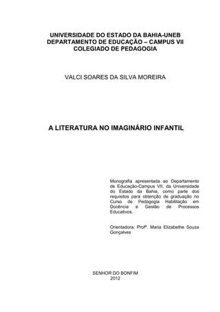 UNIVERSIDADE DO ESTADO DA BAHIA-UNEB
DEPARTAMENTO DE EDUCAÇÃO – CAMPUS VII
       COLEGIADO DE PEDAGOGIA



    VALCI SOARES DA SILVA MOREIRA




A LITERATURA NO IMAGINÁRIO INFANTIL




                  Monografia apresentada ao Departamento
                  de Educação-Campus VII, da Universidade
                  do Estado da Bahia, como parte dos
                  requisitos para obtenção de graduação no
                  Curso de Pedagogia Habilitação em
                  Docência     e   Gestão   de    Processos
                  Educativos.


                  Orientadora: Profª. Maria Elizabethe Souza
                  Gonçalves




            SENHOR DO BONFIM
                  2012
 