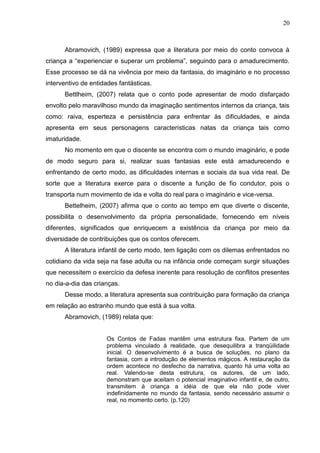 20



      Abramovich, (1989) expressa que a literatura por meio do conto convoca à
criança a “experienciar e superar um problema”, seguindo para o amadurecimento.
Esse processo se dá na vivência por meio da fantasia, do imaginário e no processo
interventivo de entidades fantásticas.
      Bettlheim, (2007) relata que o conto pode apresentar de modo disfarçado
envolto pelo maravilhoso mundo da imaginação sentimentos internos da criança, tais
como: raiva, esperteza e persistência para enfrentar às dificuldades, e ainda
apresenta em seus personagens características natas da criança tais como
imaturidade.
      No momento em que o discente se encontra com o mundo imaginário, e pode
de modo seguro para si, realizar suas fantasias este está amadurecendo e
enfrentando de certo modo, as dificuldades internas e sociais da sua vida real. De
sorte que a literatura exerce para o discente a função de fio condutor, pois o
transporta num movimento de ida e volta do real para o imaginário e vice-versa.
      Bettelheim, (2007) afirma que o conto ao tempo em que diverte o discente,
possibilita o desenvolvimento da própria personalidade, fornecendo em níveis
diferentes, significados que enriquecem a existência da criança por meio da
diversidade de contribuições que os contos oferecem.
      A literatura infantil de certo modo, tem ligação com os dilemas enfrentados no
cotidiano da vida seja na fase adulta ou na infância onde começam surgir situações
que necessitem o exercício da defesa inerente para resolução de conflitos presentes
no dia-a-dia das crianças.
      Desse modo, a literatura apresenta sua contribuição para formação da criança
em relação ao estranho mundo que está à sua volta.
      Abramovich, (1989) relata que:


                     Os Contos de Fadas mantêm uma estrutura fixa. Partem de um
                     problema vinculado à realidade, que desequilibra a tranqüilidade
                     inicial. O desenvolvimento é a busca de soluções, no plano da
                     fantasia, com a introdução de elementos mágicos. A restauração da
                     ordem acontece no desfecho da narrativa, quanto há uma volta ao
                     real. Valendo-se desta estrutura, os autores, de um lado,
                     demonstram que aceitam o potencial imaginativo infantil e, de outro,
                     transmitem à criança a idéia de que ela não pode viver
                     indefinidamente no mundo da fantasia, sendo necessário assumir o
                     real, no momento certo. (p.120)
 