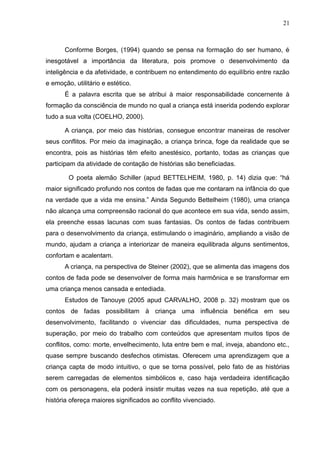21



       Conforme Borges, (1994) quando se pensa na formação do ser humano, é
inesgotável a importância da literatura, pois promove o desenvolvimento da
inteligência e da afetividade, e contribuem no entendimento do equilíbrio entre razão
e emoção, utilitário e estético.
       É a palavra escrita que se atribui à maior responsabilidade concernente à
formação da consciência de mundo no qual a criança está inserida podendo explorar
tudo a sua volta (COELHO, 2000).

       A criança, por meio das histórias, consegue encontrar maneiras de resolver
seus conflitos. Por meio da imaginação, a criança brinca, foge da realidade que se
encontra, pois as histórias têm efeito anestésico, portanto, todas as crianças que
participam da atividade de contação de histórias são beneficiadas.

        O poeta alemão Schiller (apud BETTELHEIM, 1980, p. 14) dizia que: “há
maior significado profundo nos contos de fadas que me contaram na infância do que
na verdade que a vida me ensina.” Ainda Segundo Bettelheim (1980), uma criança
não alcança uma compreensão racional do que acontece em sua vida, sendo assim,
ela preenche essas lacunas com suas fantasias. Os contos de fadas contribuem
para o desenvolvimento da criança, estimulando o imaginário, ampliando a visão de
mundo, ajudam a criança a interiorizar de maneira equilibrada alguns sentimentos,
confortam e acalentam.
       A criança, na perspectiva de Steiner (2002), que se alimenta das imagens dos
contos de fada pode se desenvolver de forma mais harmônica e se transformar em
uma criança menos cansada e entediada.
       Estudos de Tanouye (2005 apud CARVALHO, 2008 p. 32) mostram que os
contos de fadas possibilitam à criança uma influência benéfica em seu
desenvolvimento, facilitando o vivenciar das dificuldades, numa perspectiva de
superação, por meio do trabalho com conteúdos que apresentam muitos tipos de
conflitos, como: morte, envelhecimento, luta entre bem e mal, inveja, abandono etc.,
quase sempre buscando desfechos otimistas. Oferecem uma aprendizagem que a
criança capta de modo intuitivo, o que se torna possível, pelo fato de as histórias
serem carregadas de elementos simbólicos e, caso haja verdadeira identificação
com os personagens, ela poderá insistir muitas vezes na sua repetição, até que a
história ofereça maiores significados ao conflito vivenciado.
 