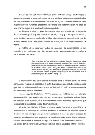 22



      De acordo com Bettelheim (1980), os contos enfocam um ego em formação e
ajudam a encorajar o desenvolvimento da criança, haja vista serem caracterizados
por simplicidade e facilidade de comunicação, situações humanas parecidas, sem
exigências sobre-humanas (presentes nos mitos) que poderiam levar, no caso de
uma criança pequena, a sentimentos de inferioridade.
      As histórias bonitas ou feias têm sempre muita importância para a formação
do ser humano, pois segundo Dieckmann (1986, p. 49) “[...] As figuras e feições,
como também a ação do conto, são vividas não mais como acontecimento real do
mundo, exterior, mas como personificação de formações e evoluções interiores da
mente”.
      A história deve descrever todos os aspectos da personalidade e dar
importância às qualidades das crianças e promover, ao mesmo tempo, a confiança
em si mesma e no futuro.


                     Para que uma estória realmente prenda a atenção da criança, deve
                     entretê-la e despertar sua curiosidade. Mas para enriquecer sua vida,
                     deve estimular-lhe a imaginação: ajudá-la a desenvolver seu intelecto
                     e a tornar claras suas emoções; estar harmonizada com suas
                     ansiedades e aspirações; reconhecer plenamente suas dificuldades
                     e, ao mesmo tempo, sugerir soluções para os problemas que a
                     perturbam (BETTELHEIM, 1980 p.13)



      A criança com seu olhar atento e curioso, olha o mundo, ouve, vê, colhe
significados, registra, dá respostas. A partir das histórias que escuta e experiências
que vivencia vai descobrindo o mundo e se descobrindo nele, e nessa descoberta
vai formulando ideias e conceitos.
       Ainda segundo Bettelheim (1980), quando as histórias que as crianças
escutam ou lêem são vazias, elas não têm acesso a um significado mais profundo
de relações e de experiências e não depreende nada realmente significativo que
possa ajudá-la nas etapas de seu desenvolvimento.
      Através das histórias infantis a criança pode despertar a criatividade, a
autonomia e a criticidade da criança. Portanto, a contação de histórias ajuda a
desenvolver nas crianças uma postura investigativa tornado-as assim capazes de
construir planejamentos que considerem a pluralidade, diversidade étnica, religiosa,
cultural, identidade e autonomia, ou seja, que levem a um conhecimento do mundo.
De acordo com o Referencial Curricular Nacional para a Educação Infantil - RCNEI:
 